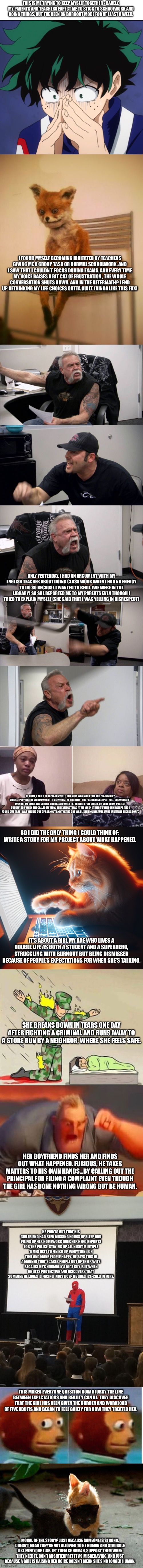 Story time! Based on a true story that I had to deal with. | THIS IS ME TRYING TO KEEP MYSELF TOGETHER - BARELY. MY PARENTS AND TEACHERS EXPECT ME TO STICK TO SCHOOLWORK AND DOING THINGS, BUT I’VE BEEN ON BURNOUT MODE FOR AT LEAST A WEEK. I FOUND MYSELF BECOMING IRRITATED BY TEACHERS GIVING ME A GROUP TASK OR NORMAL SCHOOLWORK, AND I SAW THAT I COULDN’T FOCUS DURING EXAMS. AND EVERY TIME MY VOICE RAISES A BIT CUZ OF FRUSTRATION , THE WHOLE CONVERSATION SHUTS DOWN. AND IN THE AFTERMATH? I END UP RETHINKING MY LIFE CHOICES OUTTA GUILT. (KINDA LIKE THIS FOX); ONLY YESTERDAY, I HAD AN ARGUMENT WITH MY ENGLISH TEACHER ABOUT DOING CLASS WORK WHEN I HAD NO ENERGY TO DO SO BECAUSE I WANTED TO READ. (WE WERE IN THE LIBRARY) SO SHE REPORTED ME TO MY PARENTS EVEN THOUGH I TRIED TO EXPLAIN MYSELF (SHE SAID THAT I WAS YELLING IN DISRESPECT); AT HOME, I TRIED TO EXPLAIN MYSELF, BUT MOM WAS MAD AT ME FOR “RAISING MY VOICE”, “PLAYING THE VICTIM WHEN ITS ME WHO’S THE PROBLEM” AND “BEING DISRESPECTFUL”. SHE WOULDN’T EVEN LET ME EMAIL THE SCHOOL COUNSELOR WHEN I STARTED TO FEEL GUILTY, OR VENT TO MY PROJECT SUPERVISOR WHEN SHE CALLED MY MOM. SHE EVEN GOT MAD AT ME WHEN I TRIED TO VENT ON CHATGPT AND I FOUND OUT THAT I WAS YELLING OUT OF BURNOUT AND THAT NO ONE WAS LISTENING BECAUSE I WAS IRRITABLE BECAUSE OF IT. SO I DID THE ONLY THING I COULD THINK OF: WRITE A STORY FOR MY PROJECT ABOUT WHAT HAPPENED. IT’S ABOUT A GIRL MY AGE WHO LIVES A DOUBLE LIFE AS BOTH A STUDENT AND A SUPERHERO, STRUGGLING WITH BURNOUT BUT BEING DISMISSED BECAUSE OF PEOPLE’S EXPECTATIONS FOR WHEN SHE’S TALKING. SHE BREAKS DOWN IN TEARS ONE DAY AFTER FIGHTING A CRIMINAL AND RUNS AWAY TO A STORE RUN BY A NEIGHBOR, WHERE SHE FEELS SAFE. HER BOYFRIEND FINDS HER AND FINDS OUT WHAT HAPPENED. FURIOUS, HE TAKES MATTERS TO HIS OWN HANDS…BY CALLING OUT THE PRINCIPAL FOR FILING A COMPLAINT EVEN THOUGH THE GIRL HAS DONE NOTHING WRONG BUT BE HUMAN. HE POINTS OUT THAT HIS GIRLFRIEND HAD BEEN MISSING HOURS OF SLEEP AND PILING UP HER HOMEWORK OVER HER HERO REPORTS FOR THE POLICE, STAYING UP ALL NIGHT MULTIPLE TIMES JUST TO FINISH UP EVERYTHING ON TIME AND MAKE PEOPLE HAPPY. HE SAYS THIS IN A MANNER THAT SCARES PEOPLE OUT OF THEIR WITS BECAUSE HE’S NORMALLY A NICE GUY, BUT WHEN HE GETS PROTECTIVE AND DISCOVERS THAT SOMEONE HE LOVES IS FACING INJUSTICE? HE GOES ICE-COLD IN FURY. THIS MAKES EVERYONE QUESTION HOW BLURRY THE LINE BETWEEN EXPECTATIONS AND REALITY CAN BE. THEY DISCOVER THAT THE GIRL HAS BEEN GIVEN THE BURDEN AND WORKLOAD OF FIVE ADULTS AND BEGAN TO FEEL GUILTY FOR HOW THEY TREATED HER. MORAL OF THE STORY? JUST BECAUSE SOMEONE IS STRONG, DOESN’T MEAN THEY’RE NOT ALLOWED TO BE HUMAN AND STRUGGLE LIKE EVERYONE ELSE. LET THEM BE HUMAN, SUPPORT THEM WHEN THEY NEED IT, DON’T MISINTERPRET IT AS MISBEHAVING. AND JUST BECAUSE A GIRL IS RAISING HER VOICE DOESN’T MEAN SHE’S NO LONGER HUMAN. | image tagged in suffering deku,memes,funny,true story,burnout,oh wow are you actually reading these tags | made w/ Imgflip meme maker