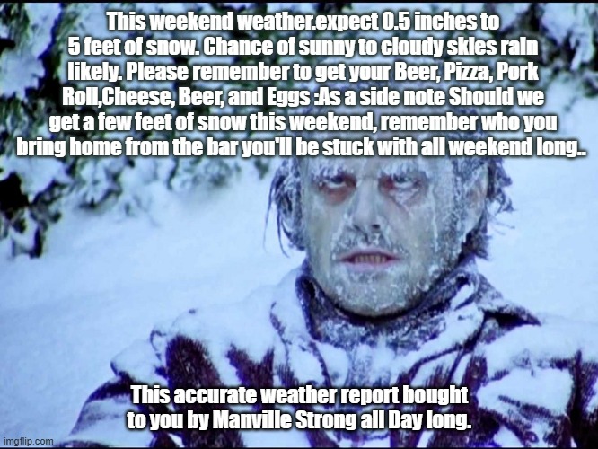 Frozen Jack | This weekend weather.expect 0.5 inches to 5 feet of snow. Chance of sunny to cloudy skies rain likely. Please remember to get your Beer, Pizza, Pork Roll,Cheese, Beer, and Eggs :As a side note Should we get a few feet of snow this weekend, remember who you bring home from the bar you'll be stuck with all weekend long.. This accurate weather report bought to you by Manville Strong all Day long. | image tagged in frozen jack | made w/ Imgflip meme maker