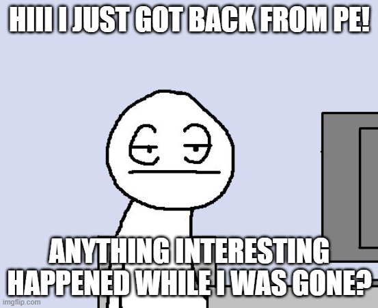Bored of this crap | HIII I JUST GOT BACK FROM PE! ANYTHING INTERESTING HAPPENED WHILE I WAS GONE? | image tagged in bored of this crap | made w/ Imgflip meme maker