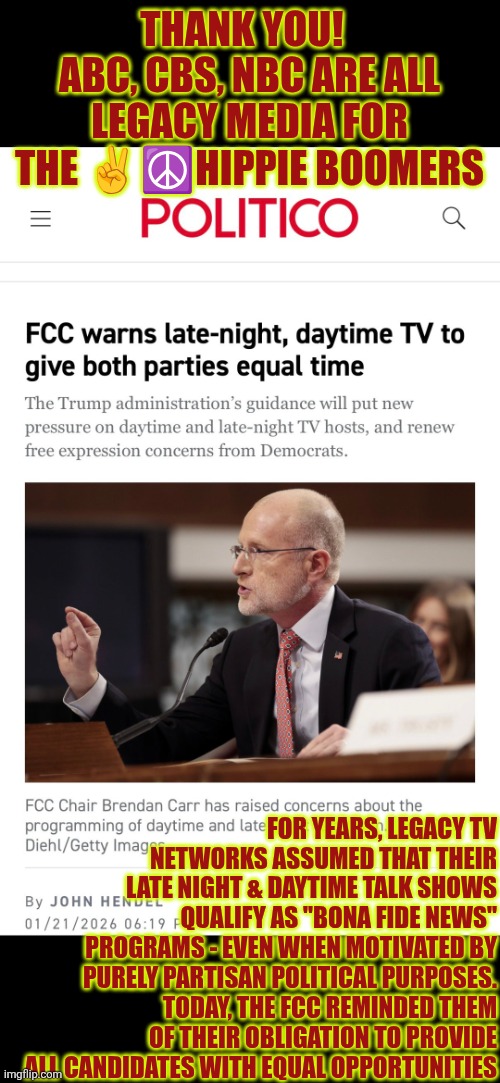 Networks are required 2 offer equal opportunities - late night and daytime talk shows are not "bona fide" news | THANK YOU!  
ABC, CBS, NBC ARE ALL LEGACY MEDIA FOR THE ✌️☮️HIPPIE BOOMERS; FOR YEARS, LEGACY TV NETWORKS ASSUMED THAT THEIR LATE NIGHT & DAYTIME TALK SHOWS QUALIFY AS "BONA FIDE NEWS" PROGRAMS - EVEN WHEN MOTIVATED BY PURELY PARTISAN POLITICAL PURPOSES.
TODAY, THE FCC REMINDED THEM OF THEIR OBLIGATION TO PROVIDE ALL CANDIDATES WITH EQUAL OPPORTUNITIES | image tagged in fcc,freedom of speech,religious freedom,legacy media,mainstream media,fake news | made w/ Imgflip meme maker