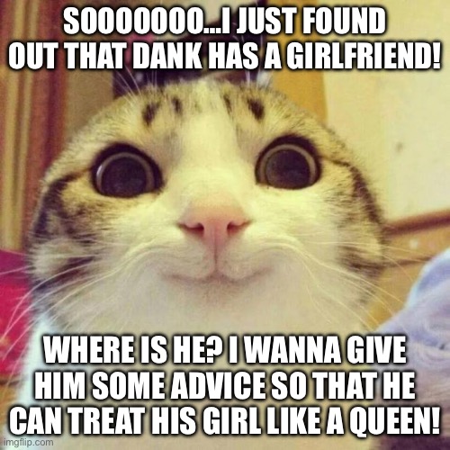 From the amount of romance tropes that I have read about and loved, I can be his wingwoman! If he’s not here, send it to him! | SOOOOOOO…I JUST FOUND OUT THAT DANK HAS A GIRLFRIEND! WHERE IS HE? I WANNA GIVE HIM SOME ADVICE SO THAT HE CAN TREAT HIS GIRL LIKE A QUEEN! | image tagged in memes,smiling cat,romantic,advice,funny,oh wow are you actually reading these tags | made w/ Imgflip meme maker