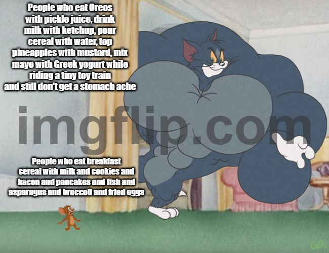 people who do that they are cool | People who eat Oreos with pickle juice, drink milk with ketchup, pour cereal with water, top pineapples with mustard, mix mayo with Greek yogurt while riding a tiny toy train and still don’t get a stomach ache; People who eat breakfast cereal with milk and cookies and bacon and pancakes and fish and asparagus and broccoli and fried eggs | image tagged in buff tom and jerry meme template,weird food combos | made w/ Imgflip meme maker