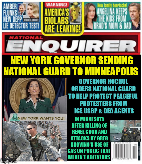 National Enquirer New York sending National Guard to Minnesota | GOVERNOR HOCHUL ORDERS NATIONAL GUARD TO HELP PROTECT PEACEFUL 
PROTESTERS FROM
 ICE USBP & DEA AGENTS; NEW YORK GOVERNOR SENDING NATIONAL GUARD TO MINNEAPOLIS; IN MINNESOTA AFTER KILLING OF RENEE GOOD AND ATTACKS BY GREG BROVINO'S USE OF GAS ON PUBLIC THAT 
WEREN'T AGITATORS | image tagged in national enquirer new york sending national guard to minnesota,greg bovino illegal action,renee good murdered | made w/ Imgflip meme maker