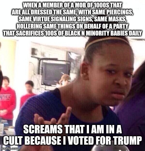 Cult maga | WHEN A MEMBER OF A MOB OF 1000S THAT ARE ALL DRESSED THE SAME, WITH SAME PIERCINGS, SAME VIRTUE SIGNALING SIGNS, SAME MASKS, HOLLERING SAME THINGS ON BEHALF OF A PARTY THAT SACRIFICES 100S OF BLACK N MINORITY BABIES DAILY; SCREAMS THAT I AM IN A CULT BECAUSE I VOTED FOR TRUMP | image tagged in memes,black girl wat | made w/ Imgflip meme maker