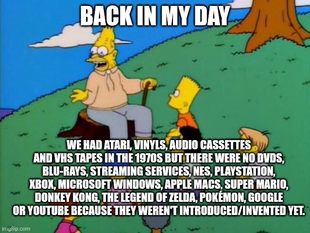1970s in a nutshell | BACK IN MY DAY; WE HAD ATARI, VINYLS, AUDIO CASSETTES AND VHS TAPES IN THE 1970S BUT THERE WERE NO DVDS, BLU-RAYS, STREAMING SERVICES, NES, PLAYSTATION, XBOX, MICROSOFT WINDOWS, APPLE MACS, SUPER MARIO, DONKEY KONG, THE LEGEND OF ZELDA, POKÉMON, GOOGLE OR YOUTUBE BECAUSE THEY WEREN'T INTRODUCED/INVENTED YET. | image tagged in back in my day,1970s,atari,streaming services,video games,technology | made w/ Imgflip meme maker