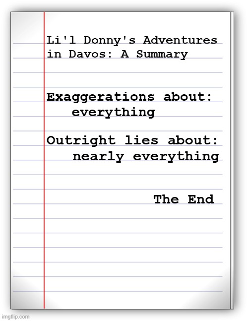 Mhmm. | Li'l Donny's Adventures
in Davos: A Summary; Exaggerations about:
   everything; Outright lies about:
   nearly everything; The End | image tagged in lined paper,trump unfit unqualified dangerous,lying,phony | made w/ Imgflip meme maker
