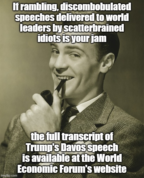 Jeenyas at wurk | If rambling, discombobulated
speeches delivered to world
leaders by scatterbrained
idiots is your jam; the full transcript of
Trump's Davos speech
is available at the World
Economic Forum's website | image tagged in trump unfit unqualified dangerous,lying,self-absorbed,fool | made w/ Imgflip meme maker