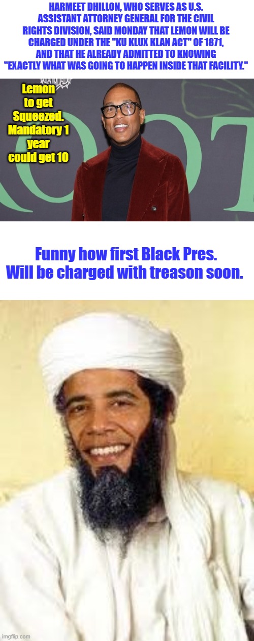 Isn't life odd. KKK lemon & The fraud pres. | HARMEET DHILLON, WHO SERVES AS U.S. ASSISTANT ATTORNEY GENERAL FOR THE CIVIL RIGHTS DIVISION, SAID MONDAY THAT LEMON WILL BE CHARGED UNDER THE "KU KLUX KLAN ACT" OF 1871, AND THAT HE ALREADY ADMITTED TO KNOWING "EXACTLY WHAT WAS GOING TO HAPPEN INSIDE THAT FACILITY."; Lemon to get Squeezed. Mandatory 1 year could get 10; Funny how first Black Pres. Will be charged with treason soon. | image tagged in memes,osabama | made w/ Imgflip meme maker