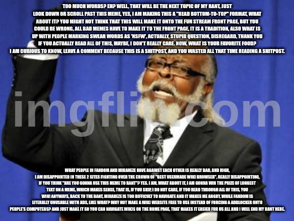 a funny meme | TOO MUCH WORDS? EH? WELL, THAT WILL BE THE NEXT TOPIC OF MY RANT, JUST LOOK DOWN OR SCROLL PAST THIS MEME, YES, I AM MAKING THIS A "READ BOTTOM-TO-TOP" FORMAT, WHAT ABOUT IT? YOU MIGHT NOT THINK THAT THIS WILL MAKE IT ONTO THE FUN STREAM FRONT PAGE, BUT YOU COULD BE WRONG, ALL BAD MEMES HAVE TO MAKE IT TO THE FRONT PAGE, IT IS A TRADITION, ALSO WHAT IS UP WITH PEOPLE MARKING SWEAR WORDS AS 'NSFW', ACTUALLY, STUPID QUESTION, DISREGARD, THANK YOU IF YOU ACTUALLY READ ALL OF THIS, MAYBE, I DON'T REALLY CARE. NOW, WHAT IS YOUR FAVORITE FOOD? I AM CURIOUS TO KNOW, LEAVE A COMMENT BECAUSE THIS IS A SHITPOST, AND YOU WASTED ALL THAT TIME READING A SHITPOST. WHAT PEOPLE IN FANDOM AND MIRAHEZE HAVE AGAINST EACH OTHER IS REALLY BAD, AND HIGH, I AM DISAPPOINTED IN THESE 2 SITES FIGHTING OVER THE CROWN OF "BEST USERMADE WIKI BROWSER", REALLY DISAPPOINTING, IF YOU THINK "ARE YOU GONNA USE THIS MEME TO RANT"? YES. I AM, WHAT ABOUT IT, I AM GONNA WIN THE PRIZE OF LONGEST TEXT ON A MEME, WHICH MAKES SENSE, THAT IS, IF YOU SKIP, I DO NOT CARE, IF YOU READ THROUGH ALL OF THIS, YOU WIN! ANYWAYS, BACK TO THE RANT, MIRAHEZE IS TOO DIFFICULT TO NAVIGATE AND IT MAKES ME ANGRY, WHILE FANDOM IS LITERALLY UNUSABLE WITH ADS, LIKE WHAT? WHY NOT MAKE A WIKI WEBSITE FREE TO USE INSTEAD OF FORCING A ADBLOCKER ONTO PEOPLE'S COMPUTERS? AND JUST MAKE IT SO YOU CAN NAVIGATE WIKIS ON THE HOME PAGE, THAT MAKES IT EASIER FOR US ALL AND I WILL END MY RANT HERE. | image tagged in memes,too damn high,funny,featured,two buttons,among us | made w/ Imgflip meme maker