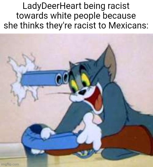 tom the cat shooting himself  | LadyDeerHeart being racist towards white people because she thinks they're racist to Mexicans: | image tagged in tom the cat shooting himself,ladydeerheart,liberals,racist,racism,mexicans | made w/ Imgflip meme maker