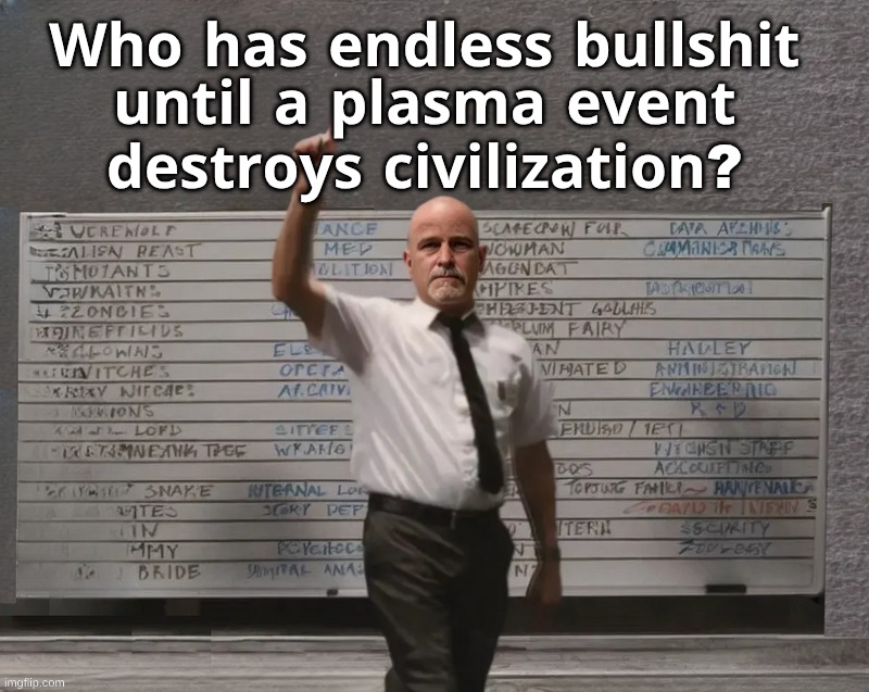 Come On Plasma! | 𝐖𝐡𝐨 𝐡𝐚𝐬 𝐞𝐧𝐝𝐥𝐞𝐬𝐬 𝐛𝐮𝐥𝐥𝐬𝐡𝐢𝐭; 𝐮𝐧𝐭𝐢𝐥 𝐚 𝐩𝐥𝐚𝐬𝐦𝐚 𝐞𝐯𝐞𝐧𝐭; 𝐝𝐞𝐬𝐭𝐫𝐨𝐲𝐬 𝐜𝐢𝐯𝐢𝐥𝐢𝐳𝐚𝐭𝐢𝐨𝐧? | image tagged in the end is near,plasma event,who had x for y | made w/ Imgflip meme maker