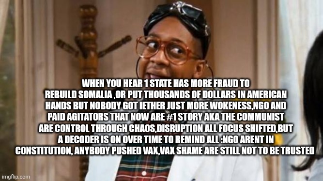 Something is off, I feel a draft in air not the wind type | WHEN YOU HEAR 1 STATE HAS MORE FRAUD TO REBUILD SOMALIA ,OR PUT THOUSANDS OF DOLLARS IN AMERICAN HANDS BUT NOBODY GOT IETHER JUST MORE WOKENESS,NGO AND PAID AGITATORS THAT NOW ARE #1 STORY AKA THE COMMUNIST ARE CONTROL THROUGH CHAOS,DISRUPTION ALL FOCUS SHIFTED,BUT A DECODER IS ON OVER TIME TO REMIND ALL :NGO ARENT IN CONSTITUTION, ANYBODY PUSHED VAX,VAX SHAME ARE STILL NOT TO BE TRUSTED | image tagged in wtf,eye,on,war | made w/ Imgflip meme maker