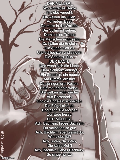 I love this so much | _DER MÜLLER:_ 
Wo ein treues Herze
In Liebe vergeht,
Da welken die Lilien 
Auf jedem Beet.
Da muss in die Wolken 
Der Vollmond gehen, 
Damit seine Tränen
Die Menschen nicht sehn.
Da halten die Englein
Die Augen sich zu,
Und schluchzen und singen 
Die Seele zu Ruh’.
_DER BACH:_ 
Und wenn sich die Liebe 
Dem Schmerz entringt,
Ein Sternlein, ein neues
Am Himmel erblinkt.
Da springen drei Rosen, 
Halb rot und halb weiss, 
Die welken nicht wieder 
Aus Dornenreis.
Und die Engelein schneiden 
Die Flügel sich ab,
Und gehn alle Morgen
Zur Erde herab.
_DER MÜLLER:_ 
Ach, Bächlein, liebes Bächlein,
Du meinst es so gut:
Ach, Bächlein, aber weisst du,
Wie Liebe tut?
Ach, unten, da unten,
Die kühle Ruh’!
Ach, Bächlein, liebes Bächlein, 
So singe nur zu. | image tagged in schubert | made w/ Imgflip meme maker