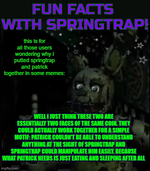 asking ai who could win in a fight between Patrick and William was a terrible idea (mod note: wtf????) | this is for all those users wondering why i putted springtrap and patrick together in some memes:; WELL I JUST THINK THESE TWO ARE ESSENTIALLY TWO FACES OF THE SAME COIN. THEY COULD ACTUALLY WORK TOGETHER FOR A SIMPLE MOTIF: PATRICK COULDN'T BE ABLE TO UNDERSTAND ANYTHING AT THE SIGHT OF SPRINGTRAP AND SPRINGTRAP COULD MANIPULATE HIM EASILY. BECAUSE WHAT PATRICK NEEDS IS JUST EATING AND SLEEPING AFTER ALL | image tagged in fun facts with springtrap | made w/ Imgflip meme maker