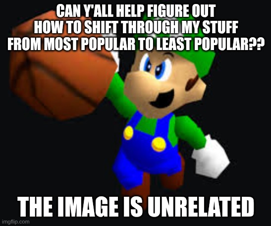 w | CAN Y'ALL HELP FIGURE OUT HOW TO SHIFT THROUGH MY STUFF FROM MOST POPULAR TO LEAST POPULAR?? THE IMAGE IS UNRELATED | image tagged in help | made w/ Imgflip meme maker