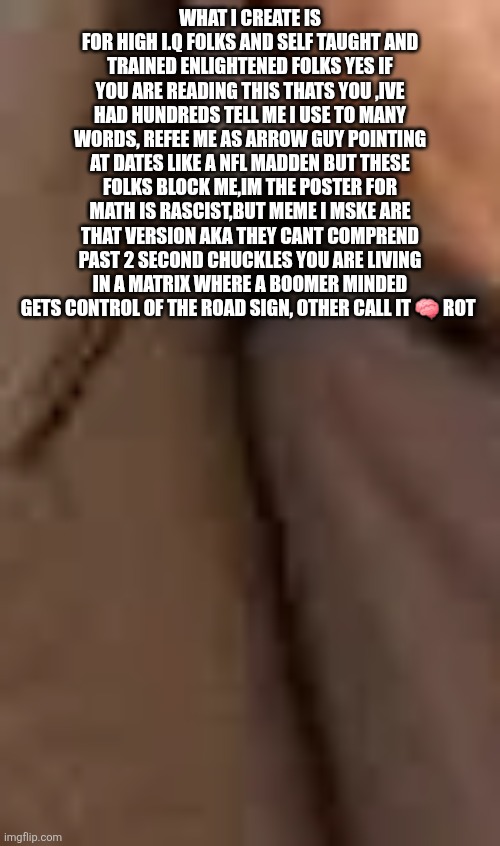 Readers highgest: We decoded,you listened a journey for hearing impaired gave visuals for all a journey with pit stop | WHAT I CREATE IS FOR HIGH I.Q FOLKS AND SELF TAUGHT AND TRAINED ENLIGHTENED FOLKS YES IF YOU ARE READING THIS THATS YOU ,IVE HAD HUNDREDS TELL ME I USE TO MANY WORDS, REFEE ME AS ARROW GUY POINTING AT DATES LIKE A NFL MADDEN BUT THESE FOLKS BLOCK ME,IM THE POSTER FOR MATH IS RASCIST,BUT MEME I MSKE ARE THAT VERSION AKA THEY CANT COMPREND PAST 2 SECOND CHUCKLES YOU ARE LIVING IN A MATRIX WHERE A BOOMER MINDED GETS CONTROL OF THE ROAD SIGN, OTHER CALL IT 🧠 ROT | image tagged in hearing,loss,decode | made w/ Imgflip meme maker