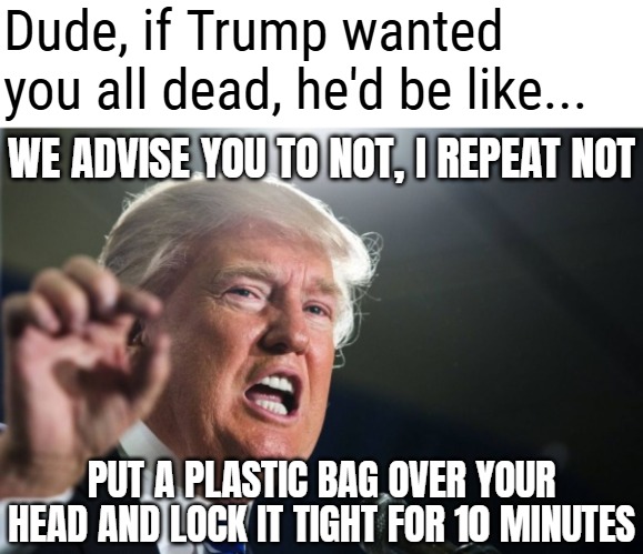 donald trump | Dude, if Trump wanted you all dead, he'd be like... WE ADVISE YOU TO NOT, I REPEAT NOT; PUT A PLASTIC BAG OVER YOUR HEAD AND LOCK IT TIGHT FOR 10 MINUTES | image tagged in donald trump,funny,politics,trump derangement syndrome,sarcasm | made w/ Imgflip meme maker