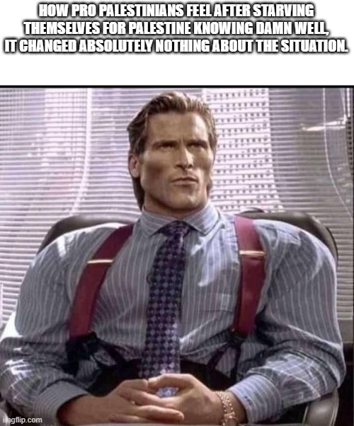 Killing themselves for a group of people that would want them dead. | HOW PRO PALESTINIANS FEEL AFTER STARVING THEMSELVES FOR PALESTINE KNOWING DAMN WELL, IT CHANGED ABSOLUTELY NOTHING ABOUT THE SITUATION. | image tagged in patrick bateman gigachad,anti zionist stupidity,starvation,palestine | made w/ Imgflip meme maker
