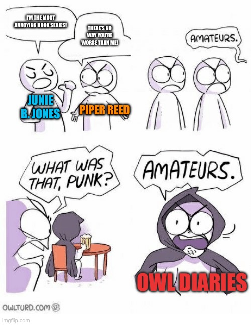 Amateurs | I’M THE MOST ANNOYING BOOK SERIES! THERE’S NO WAY YOU’RE WORSE THAN ME! JUNIE B. JONES; PIPER REED; OWL DIARIES | image tagged in amateurs | made w/ Imgflip meme maker