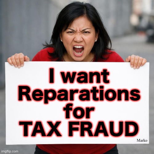 Only for TaxPAYERS, not the slugs on the Government Teat | I want
Reparations
for
TAX FRAUD; Marko | image tagged in memes,both sides do fraud,a few rinos,but all demonicrats,lefty is the shit we scrape off our shoes,fjbvotersgotohell | made w/ Imgflip meme maker