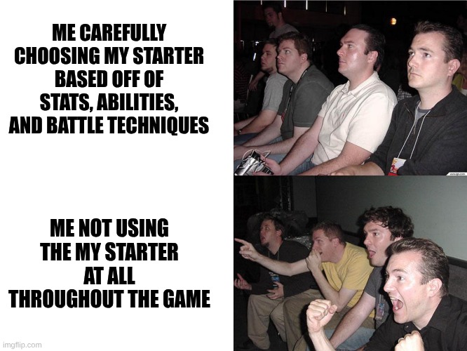 Reaction Guys | ME CAREFULLY CHOOSING MY STARTER BASED OFF OF STATS, ABILITIES, AND BATTLE TECHNIQUES; ME NOT USING THE MY STARTER AT ALL THROUGHOUT THE GAME | image tagged in reaction guys | made w/ Imgflip meme maker