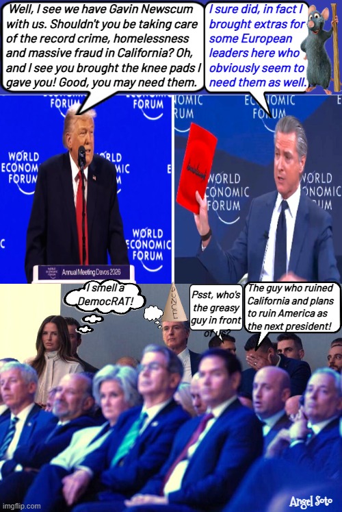 Trump trolls Gavin Newsom at Davos | Well, I see we have Gavin Newscum
with us. Shouldn't you be taking care
of the record crime, homelessness
and massive fraud in California? Oh,
and I see you brought the knee pads I 
gave you! Good, you may need them. I sure did, in fact I
brought extras for 
some European
leaders here who
obviously seem to
need them as well. The guy who ruined
California and plans
to ruin America as
the next president! I smell a
DemocRAT! Psst, who's
the greasy
guy in front
 of us? Angel Soto | image tagged in gavin newsom trolled by trump at davos,democrat,california,switzerland,world economic forum,america | made w/ Imgflip meme maker