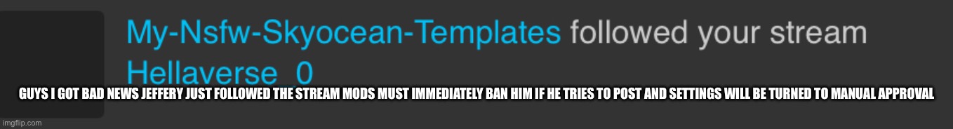 Pls help me mods | GUYS I GOT BAD NEWS JEFFERY JUST FOLLOWED THE STREAM MODS MUST IMMEDIATELY BAN HIM IF HE TRIES TO POST AND SETTINGS WILL BE TURNED TO MANUAL APPROVAL | made w/ Imgflip meme maker