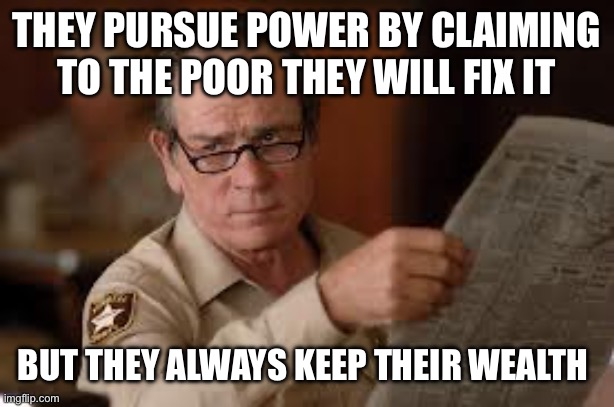 no country for old men tommy lee jones | THEY PURSUE POWER BY CLAIMING TO THE POOR THEY WILL FIX IT BUT THEY ALWAYS KEEP THEIR WEALTH | image tagged in no country for old men tommy lee jones | made w/ Imgflip meme maker