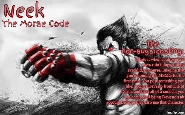 Blind Accusing | I hate it when controversial users ruin things, if they ever did, of course. Imagine that you're joining the MSMG for the first time. You post something you like, such as Devesto from Die of Death, and then all of a sudden, you get accused of being Devesto's alt account because they also use that character. | image tagged in cloud_neek's teritary announcement template | made w/ Imgflip meme maker