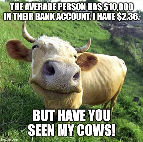 Cow | THE AVERAGE PERSON HAS $10,000 IN THEIR BANK ACCOUNT. I HAVE $2.36. BUT HAVE YOU SEEN MY COWS! | image tagged in cow | made w/ Imgflip meme maker