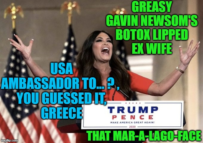 Kimberly Guilfoyle Speech at RNC | GREASY
GAVIN NEWSOM'S
BOTOX LIPPED
EX WIFE; USA
AMBASSADOR TO... ? , 
YOU GUESSED IT,
GREECE; THAT MAR-A-LAGO-FACE | image tagged in kimberly guilfoyle speech at rnc | made w/ Imgflip meme maker