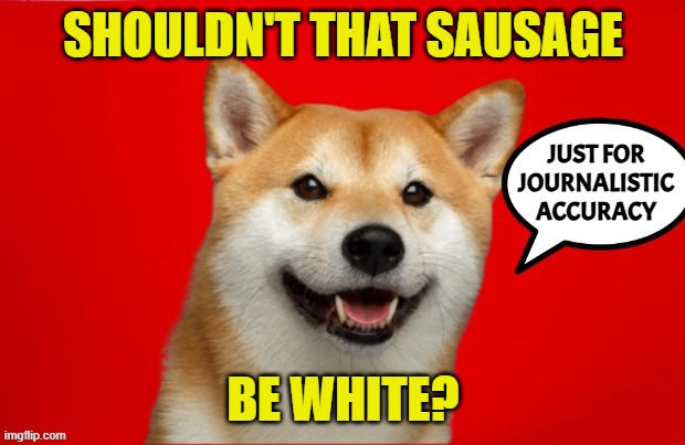 DogePadre Says | SHOULDN'T THAT SAUSAGE BE WHITE? JUST FOR
JOURNALISTIC
ACCURACY | image tagged in dogepadre says | made w/ Imgflip meme maker