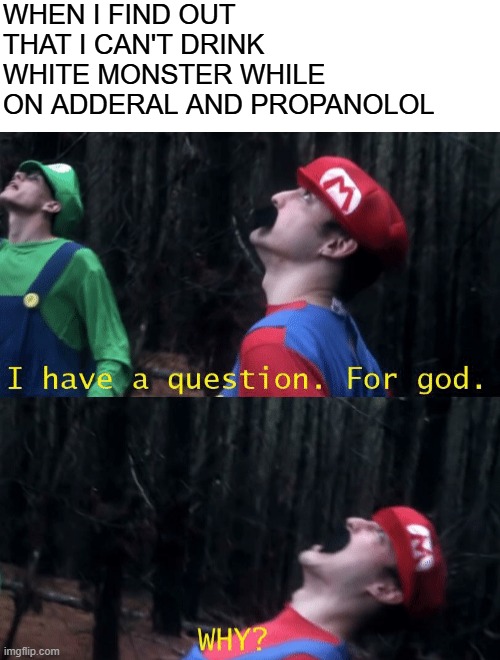 it is a curse! | WHEN I FIND OUT THAT I CAN'T DRINK 
WHITE MONSTER WHILE ON ADDERAL AND PROPANOLOL | image tagged in i have a question for god why,white monster | made w/ Imgflip meme maker