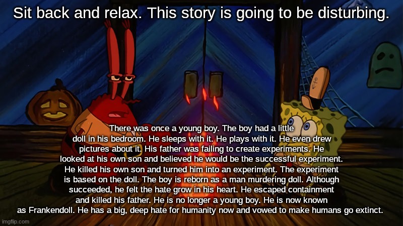 Frankendoll's origin (not irl) | Sit back and relax. This story is going to be disturbing. There was once a young boy. The boy had a little doll in his bedroom. He sleeps with it. He plays with it. He even drew pictures about it. His father was failing to create experiments. He looked at his own son and believed he would be the successful experiment. He killed his own son and turned him into an experiment. The experiment is based on the doll. The boy is reborn as a man murdering doll. Although succeeded, he felt the hate grow in his heart. He escaped containment and killed his father. He is no longer a young boy. He is now known as Frankendoll. He has a big, deep hate for humanity now and vowed to make humans go extinct. | image tagged in spongebob and mr krabs campfire,stories,spooky,dark,origin,frankendoll | made w/ Imgflip meme maker