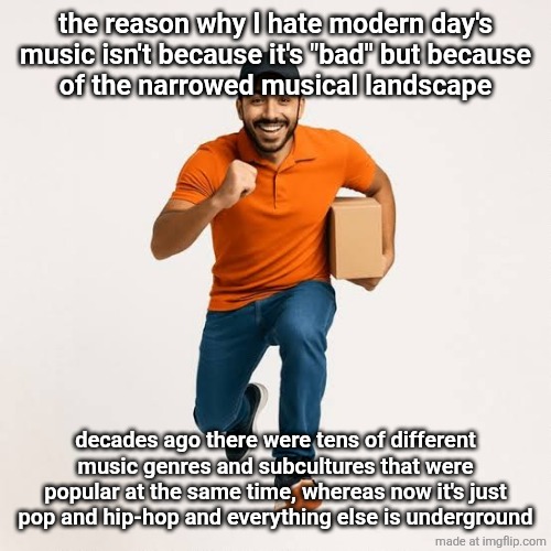 delivery man running | the reason why I hate modern day's music isn't because it's "bad" but because
of the narrowed musical landscape; decades ago there were tens of different music genres and subcultures that were popular at the same time, whereas now it's just pop and hip-hop and everything else is underground | image tagged in delivery man running | made w/ Imgflip meme maker