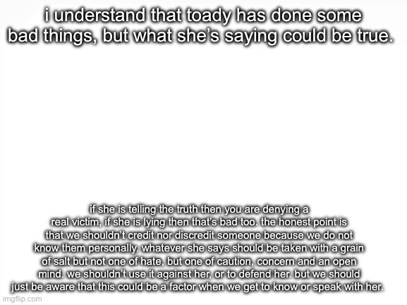 yeah, her constantly lying is wrong. i don’t know her but that’s just what i think i guess | i understand that toady has done some bad things, but what she’s saying could be true. if she is telling the truth then you are denying a real victim, if she is lying then that’s bad too. the honest point is that we shouldn’t credit nor discredit someone because we do not know them personally. whatever she says should be taken with a grain of salt but not one of hate, but one of caution, concern and an open mind. we shouldn’t use it against her, or to defend her. but we should just be aware that this could be a factor when we get to know or speak with her. | image tagged in blank white template | made w/ Imgflip meme maker