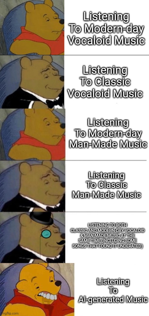 Mid, Better, secondary Mid, Peak, PEAKER, Blunt (I Have Some Music Taste On Both Types, The Meme Explains It All) | Listening To Modern-day Vocaloid Music; Listening To Classic Vocaloid Music; Listening To Modern-day Man-Made Music; Listening To Classic Man-Made Music; LISTENING TO BOTH CLASSIC AND MODERN-DAY VOCALOID & MAN-MADE MUSIC AT THE SAME TIME (INCLUDING SOME SONGS THAT FOUND IT UNDERATED); Listening To AI-generated Music | image tagged in memes,tuxedo winnie the pooh,tuxedo winnie the pooh 3 panel,tuxedo on top winnie the pooh 3 panel,vocaloid,music | made w/ Imgflip meme maker