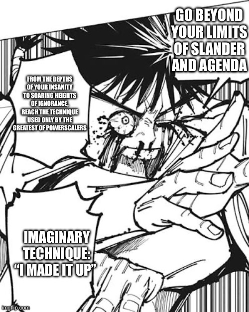 Agenda image | GO BEYOND YOUR LIMITS OF SLANDER AND AGENDA; FROM THE DEPTHS OF YOUR INSANITY TO SOARING HEIGHTS OF IGNORANCE, REACH THE TECHNIQUE USED ONLY BY THE GREATEST OF POWERSCALERS; IMAGINARY TECHNIQUE: “I MADE IT UP” | image tagged in jjk,agenda,slander | made w/ Imgflip meme maker