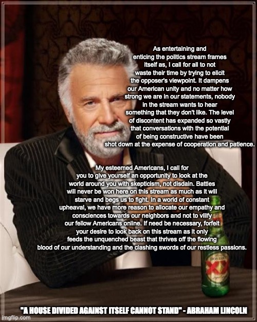 My Farewell Address | As entertaining and enticing the politics stream frames itself as, I call for all to not waste their time by trying to elicit the opposer's viewpoint. It dampens our American unity and no matter how strong we are in our statements, nobody in the stream wants to hear something that they don't like. The level of discontent has expanded so vastly that conversations with the potential of being constructive have been shot down at the expense of cooperation and patience. My esteemed Americans, I call for you to give yourself an opportunity to look at the world around you with skepticism, not disdain. Battles will never be won here on this stream as much as it will starve and begs us to fight. In a world of constant upheaval, we have more reason to allocate our empathy and consciences towards our neighbors and not to vilify our fellow Americans online. If need be necessary, forfeit your desire to look back on this stream as it only feeds the unquenched beast that thrives off the flowing blood of our understanding and the clashing swords of our restless passions. "A HOUSE DIVIDED AGAINST ITSELF CANNOT STAND" - ABRAHAM LINCOLN | image tagged in memes,the most interesting man in the world | made w/ Imgflip meme maker