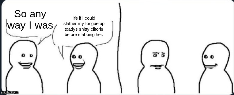 bro what | life if I could slather my tongue up toadys shitty clitoris before stabbing her:; So any way I was | image tagged in bro what | made w/ Imgflip meme maker