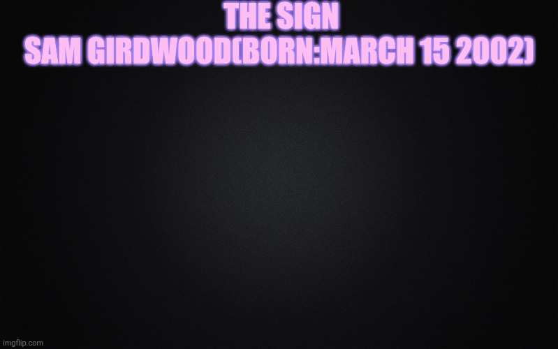 Solid Black Background | THE SIGN; SAM GIRDWOOD(BORN:MARCH 15 2002) | image tagged in solid black background | made w/ Imgflip meme maker