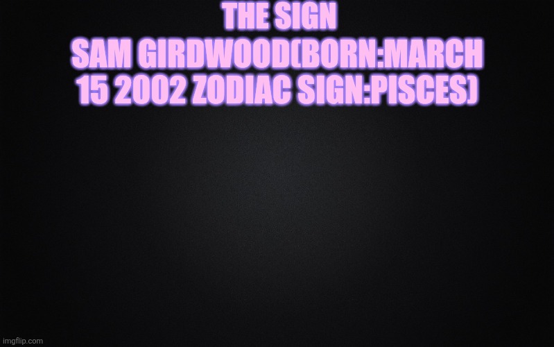 Solid Black Background | THE SIGN; SAM GIRDWOOD(BORN:MARCH 15 2002 ZODIAC SIGN:PISCES) | image tagged in solid black background | made w/ Imgflip meme maker