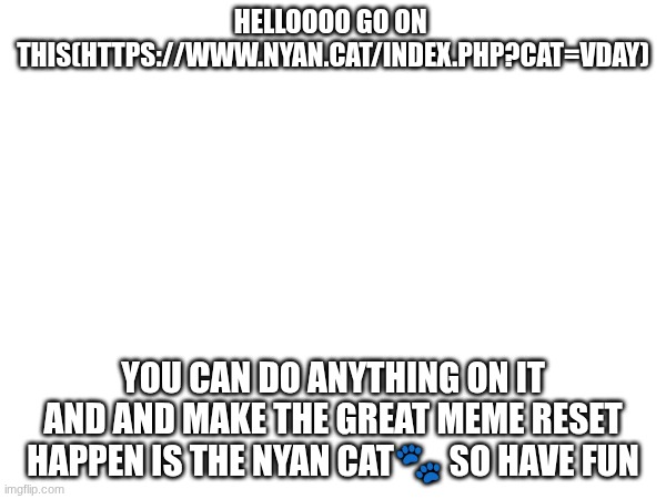 here ! https://www.nyan.cat/index.php?cat=vday | HELLOOOO GO ON  THIS(HTTPS://WWW.NYAN.CAT/INDEX.PHP?CAT=VDAY); YOU CAN DO ANYTHING ON IT AND AND MAKE THE GREAT MEME RESET HAPPEN IS THE NYAN CAT🐾 SO HAVE FUN | image tagged in cute,nyan cat | made w/ Imgflip meme maker
