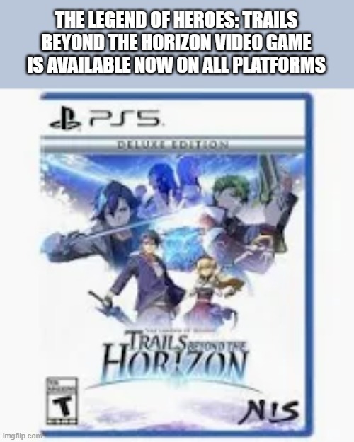 The Legends of Heroes: Trails Beyond the Horizon video game is out now. | THE LEGEND OF HEROES: TRAILS BEYOND THE HORIZON VIDEO GAME IS AVAILABLE NOW ON ALL PLATFORMS | image tagged in games,video games,playstation,xbox,pc,switch | made w/ Imgflip meme maker