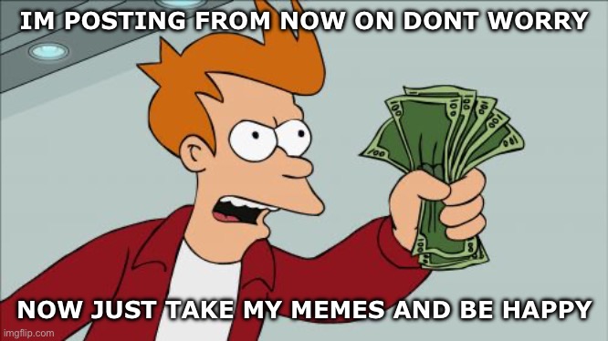IM HERE | IM POSTING FROM NOW ON DONT WORRY; NOW JUST TAKE MY MEMES AND BE HAPPY | image tagged in memes,shut up and take my money fry,never gonna give you up | made w/ Imgflip meme maker