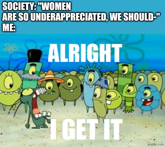 Alright I get It | SOCIETY: "WOMEN ARE SO UNDERAPPRECIATED, WE SHOULD-"
ME: | image tagged in alright i get it | made w/ Imgflip meme maker