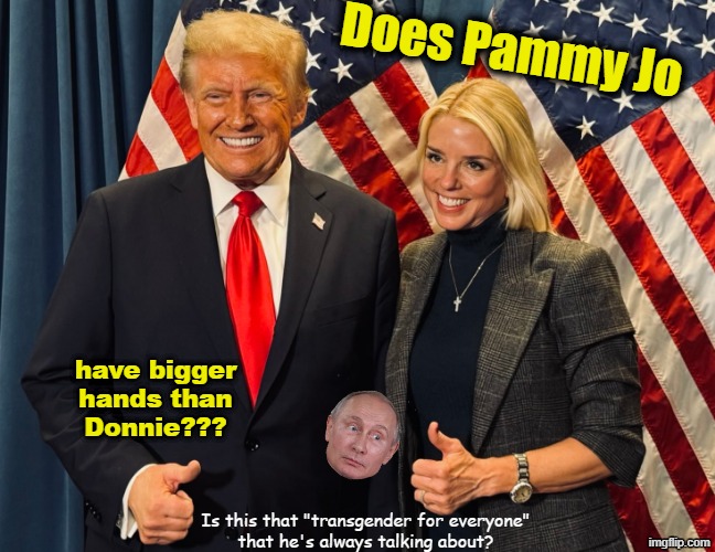 Trump and Pam Bondi - is there a secret? | Does Pammy Jo; have bigger
hands than
Donnie??? Is this that "transgender for everyone"
that he's always talking about? | image tagged in trump,small hands,tired of hearing about transgenders,conspiracy theories,trump administration | made w/ Imgflip meme maker