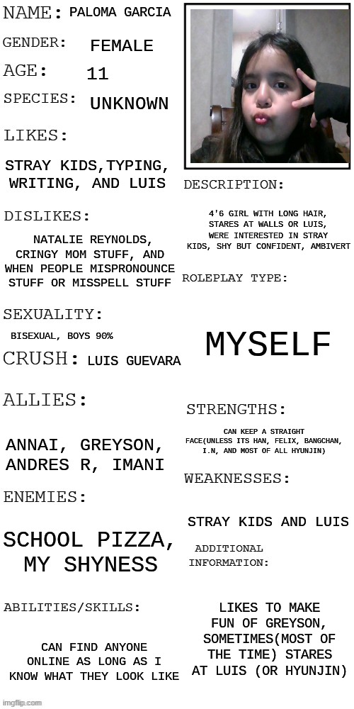hi | PALOMA GARCIA; FEMALE; 11; UNKNOWN; STRAY KIDS,TYPING, WRITING, AND LUIS; 4'6 GIRL WITH LONG HAIR, STARES AT WALLS OR LUIS, WERE INTERESTED IN STRAY KIDS, SHY BUT CONFIDENT, AMBIVERT; NATALIE REYNOLDS, CRINGY MOM STUFF, AND WHEN PEOPLE MISPRONOUNCE STUFF OR MISSPELL STUFF; MYSELF; BISEXUAL, BOYS 90%; LUIS GUEVARA; CAN KEEP A STRAIGHT FACE(UNLESS ITS HAN, FELIX, BANGCHAN, I.N, AND MOST OF ALL HYUNJIN); ANNAI, GREYSON, ANDRES R, IMANI; STRAY KIDS AND LUIS; SCHOOL PIZZA, MY SHYNESS; LIKES TO MAKE FUN OF GREYSON, SOMETIMES(MOST OF THE TIME) STARES AT LUIS (OR HYUNJIN); CAN FIND ANYONE ONLINE AS LONG AS I KNOW WHAT THEY LOOK LIKE | image tagged in updated roleplay oc showcase | made w/ Imgflip meme maker