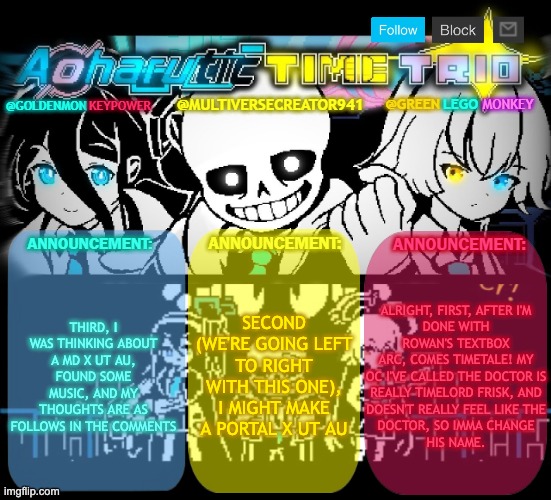 Sorry to MC and Red for stealing their boxes, but I needed the space. For WORLDBUILDING!!!! | THIRD, I WAS THINKING ABOUT A MD X UT AU, FOUND SOME MUSIC, AND MY THOUGHTS ARE AS FOLLOWS IN THE COMMENTS; SECOND (WE'RE GOING LEFT TO RIGHT WITH THIS ONE), I MIGHT MAKE A PORTAL X UT AU; ALRIGHT, FIRST, AFTER I'M
DONE WITH ROWAN'S TEXTBOX
ARC, COMES TIMETALE! MY
OC I'VE CALLED THE DOCTOR IS
REALLY TIMELORD FRISK, AND
DOESN'T REALLY FEEL LIKE THE
DOCTOR, SO IMMA CHANGE
HIS NAME. | image tagged in redlego greenlego and mc941 shared announcement template | made w/ Imgflip meme maker