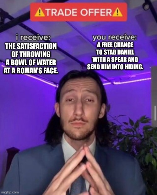 i receive you receive | A FREE CHANCE TO STAB DANIEL WITH A SPEAR AND SEND HIM INTO HIDING. THE SATISFACTION OF THROWING A BOWL OF WATER AT A ROMAN’S FACE. | image tagged in i receive you receive | made w/ Imgflip meme maker